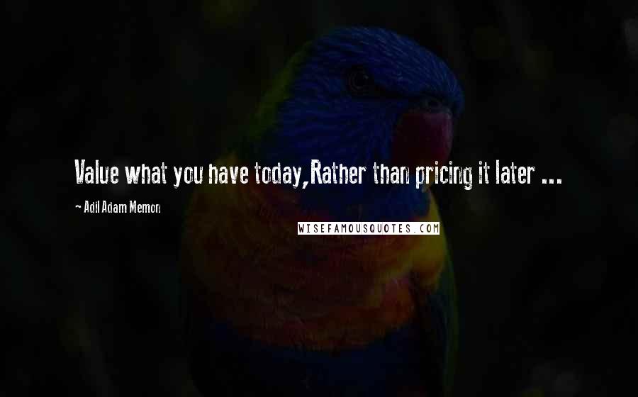 Adil Adam Memon Quotes: Value what you have today,Rather than pricing it later ...