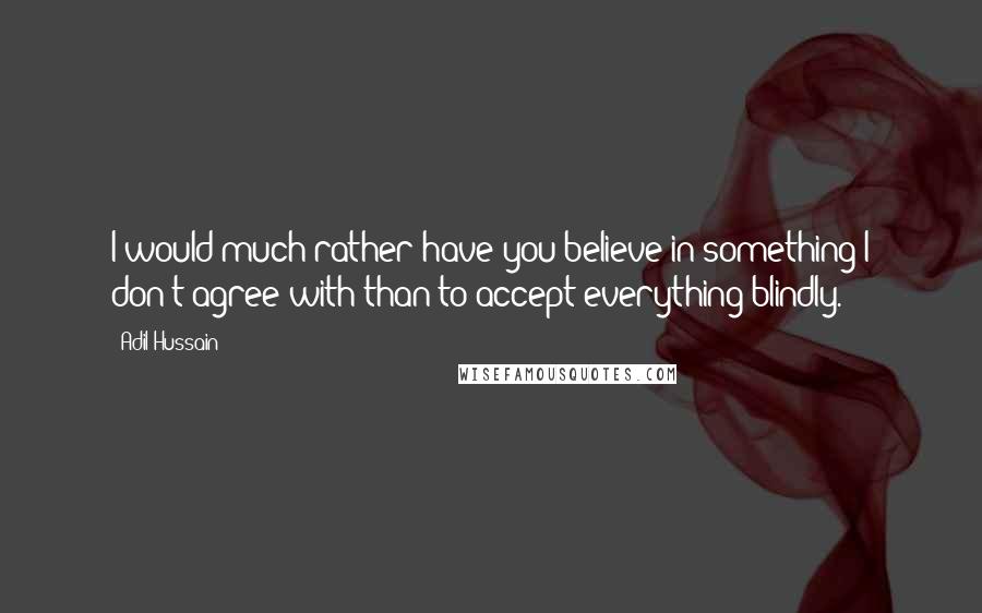 Adil Hussain Quotes: I would much rather have you believe in something I don't agree with than to accept everything blindly.