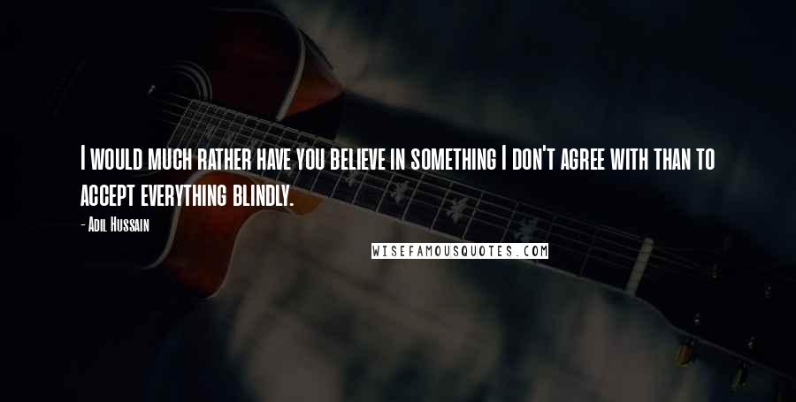 Adil Hussain Quotes: I would much rather have you believe in something I don't agree with than to accept everything blindly.