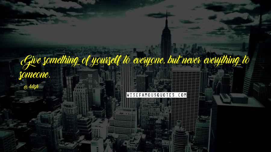 Adish Quotes: Give something of yourself to everyone, but never everything to someone.