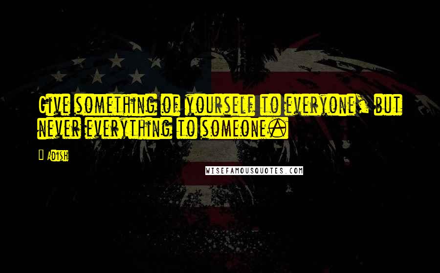 Adish Quotes: Give something of yourself to everyone, but never everything to someone.