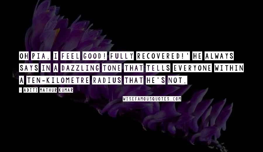 Aditi Mathur Kumar Quotes: Oh Pia, I feel GOOD! Fully recovered!' he always says in a dazzling tone that tells everyone within a ten-kilometre radius that he's not.