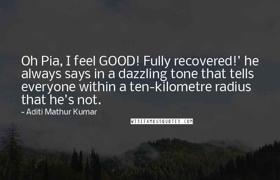 Aditi Mathur Kumar Quotes: Oh Pia, I feel GOOD! Fully recovered!' he always says in a dazzling tone that tells everyone within a ten-kilometre radius that he's not.