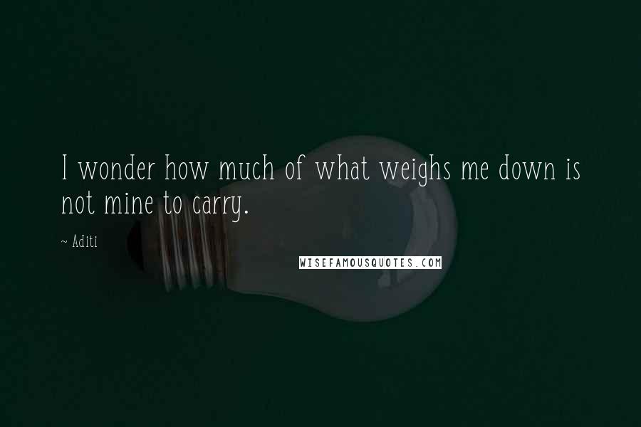 Aditi Quotes: I wonder how much of what weighs me down is not mine to carry.