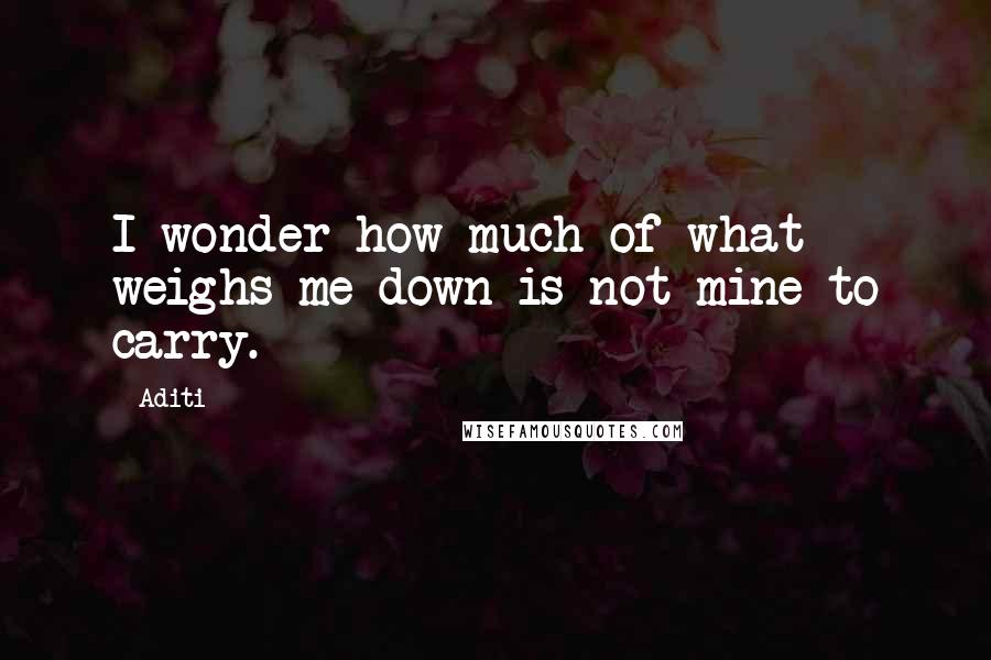 Aditi Quotes: I wonder how much of what weighs me down is not mine to carry.