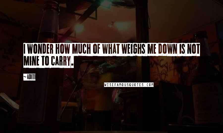 Aditi Quotes: I wonder how much of what weighs me down is not mine to carry.