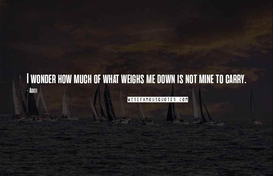 Aditi Quotes: I wonder how much of what weighs me down is not mine to carry.