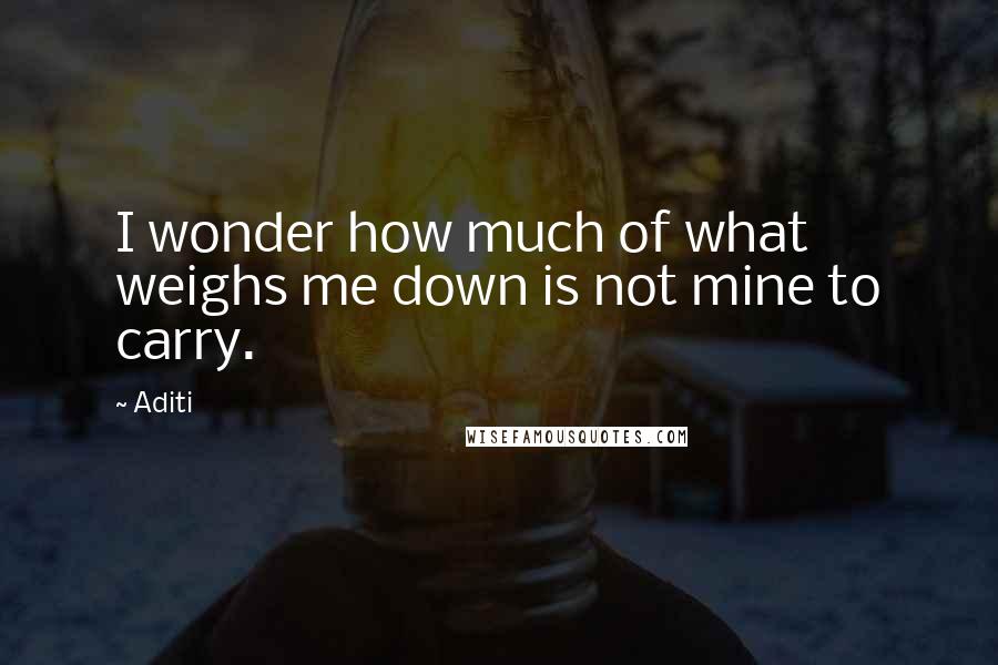 Aditi Quotes: I wonder how much of what weighs me down is not mine to carry.