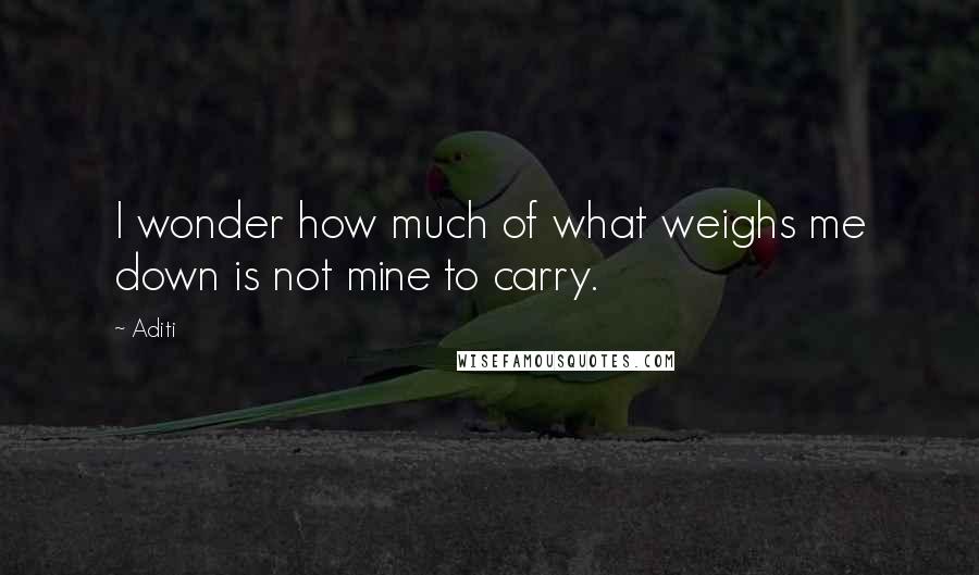 Aditi Quotes: I wonder how much of what weighs me down is not mine to carry.