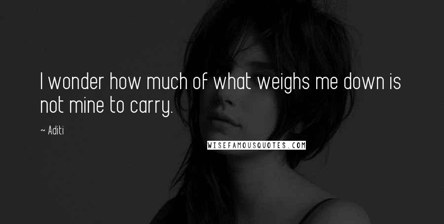 Aditi Quotes: I wonder how much of what weighs me down is not mine to carry.