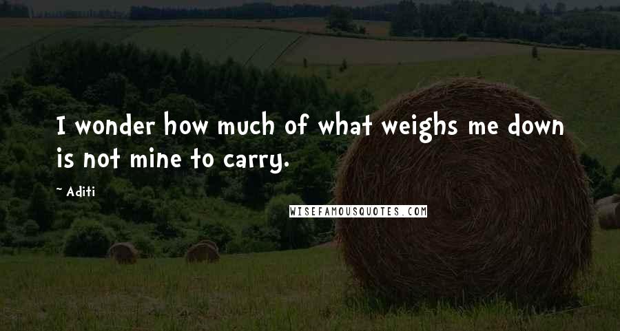Aditi Quotes: I wonder how much of what weighs me down is not mine to carry.