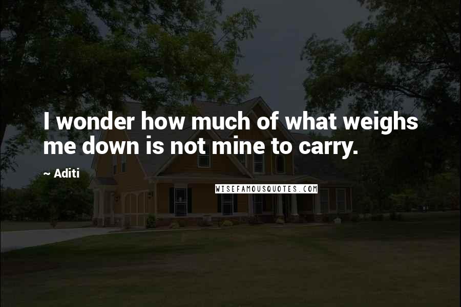 Aditi Quotes: I wonder how much of what weighs me down is not mine to carry.