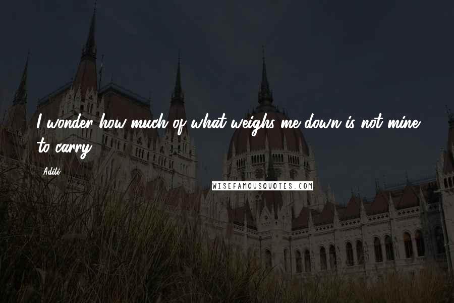 Aditi Quotes: I wonder how much of what weighs me down is not mine to carry.