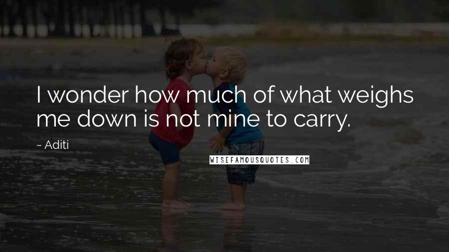 Aditi Quotes: I wonder how much of what weighs me down is not mine to carry.