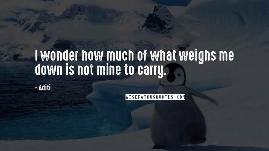 Aditi Quotes: I wonder how much of what weighs me down is not mine to carry.