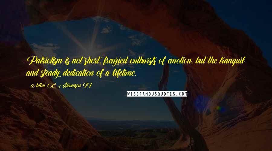 Adlai E. Stevenson II Quotes: Patriotism is not short, frenzied outbursts of emotion, but the tranquil and steady dedication of a lifetime.