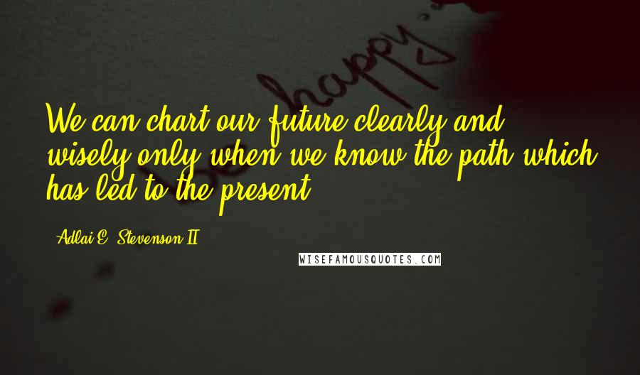 Adlai E. Stevenson II Quotes: We can chart our future clearly and wisely only when we know the path which has led to the present.