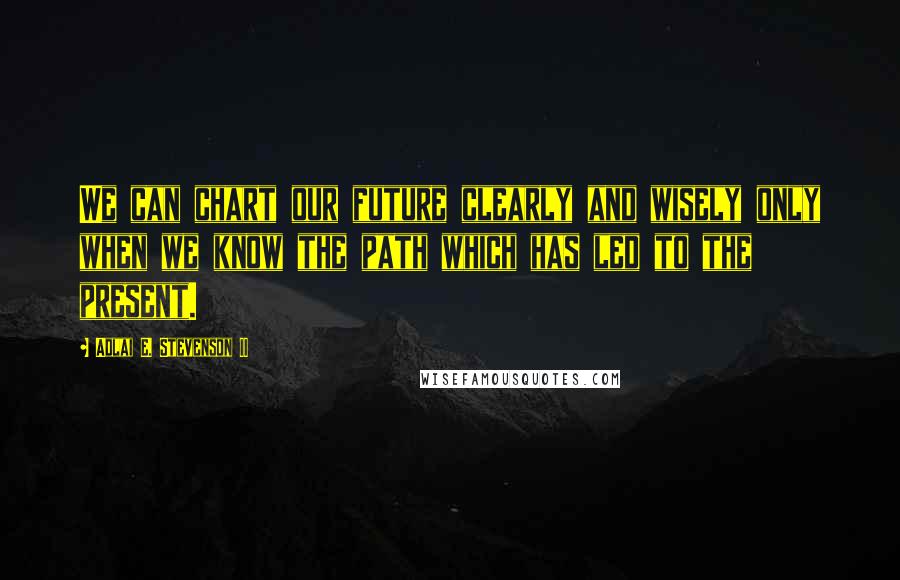 Adlai E. Stevenson II Quotes: We can chart our future clearly and wisely only when we know the path which has led to the present.