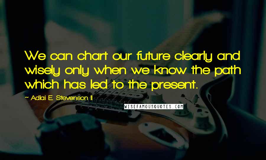 Adlai E. Stevenson II Quotes: We can chart our future clearly and wisely only when we know the path which has led to the present.