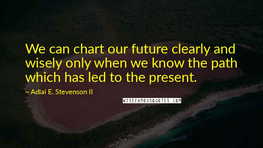 Adlai E. Stevenson II Quotes: We can chart our future clearly and wisely only when we know the path which has led to the present.