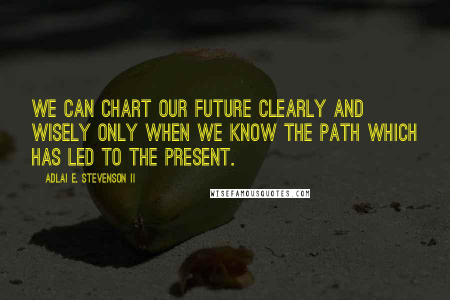 Adlai E. Stevenson II Quotes: We can chart our future clearly and wisely only when we know the path which has led to the present.