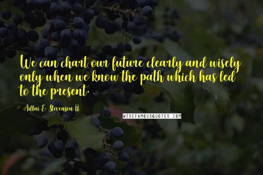 Adlai E. Stevenson II Quotes: We can chart our future clearly and wisely only when we know the path which has led to the present.