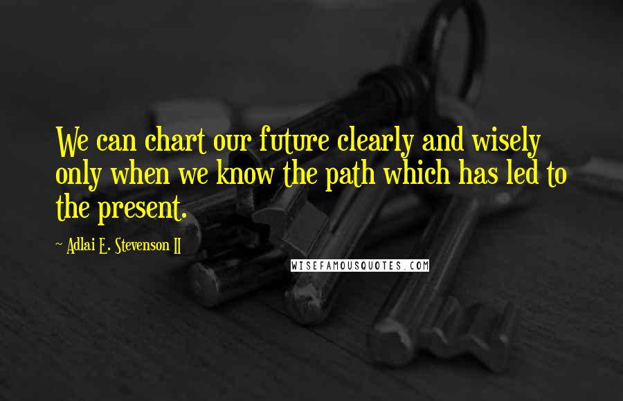 Adlai E. Stevenson II Quotes: We can chart our future clearly and wisely only when we know the path which has led to the present.