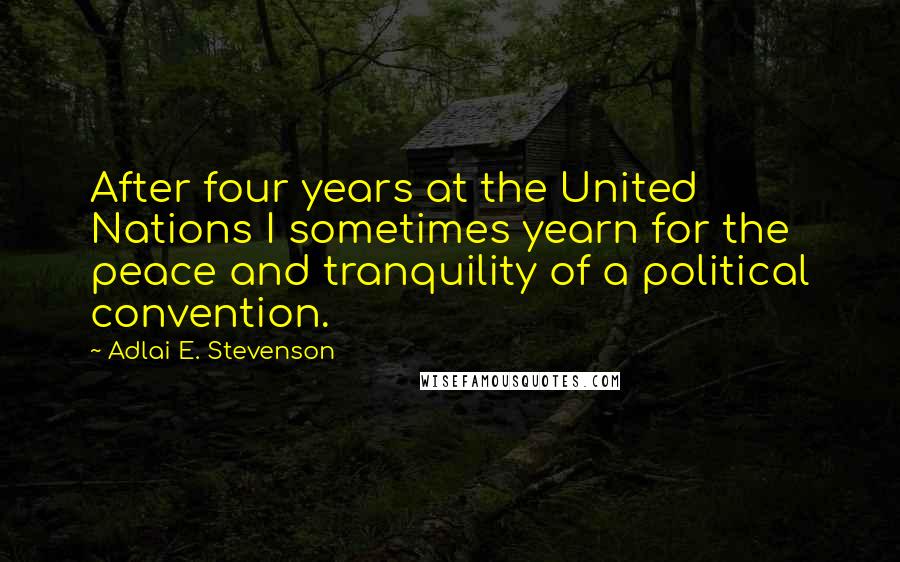 Adlai E. Stevenson Quotes: After four years at the United Nations I sometimes yearn for the peace and tranquility of a political convention.