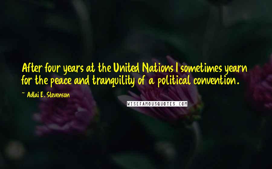 Adlai E. Stevenson Quotes: After four years at the United Nations I sometimes yearn for the peace and tranquility of a political convention.