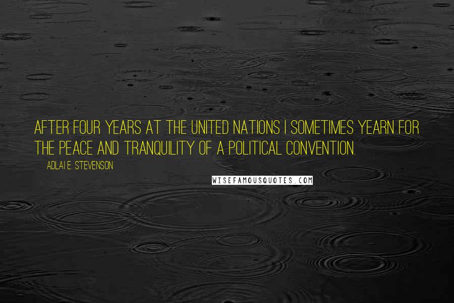 Adlai E. Stevenson Quotes: After four years at the United Nations I sometimes yearn for the peace and tranquility of a political convention.