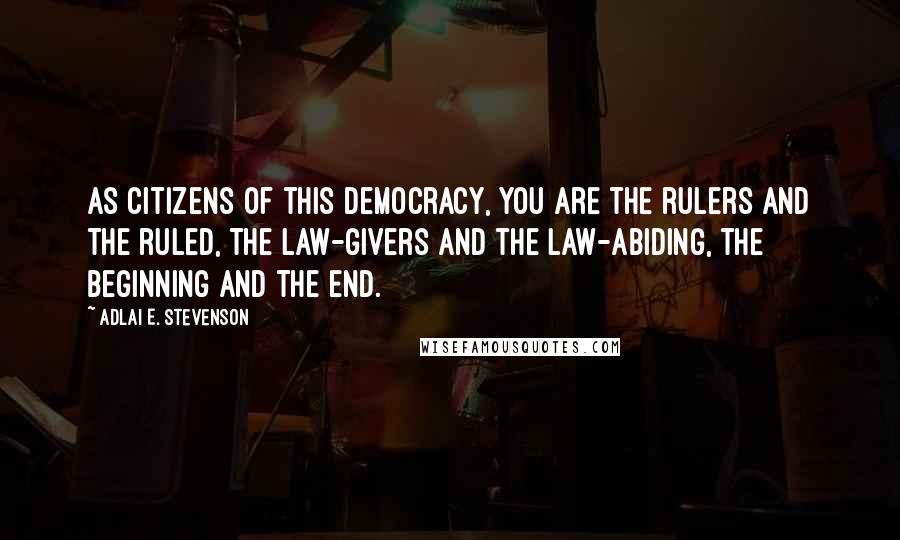 Adlai E. Stevenson Quotes: As citizens of this democracy, you are the rulers and the ruled, the law-givers and the law-abiding, the beginning and the end.