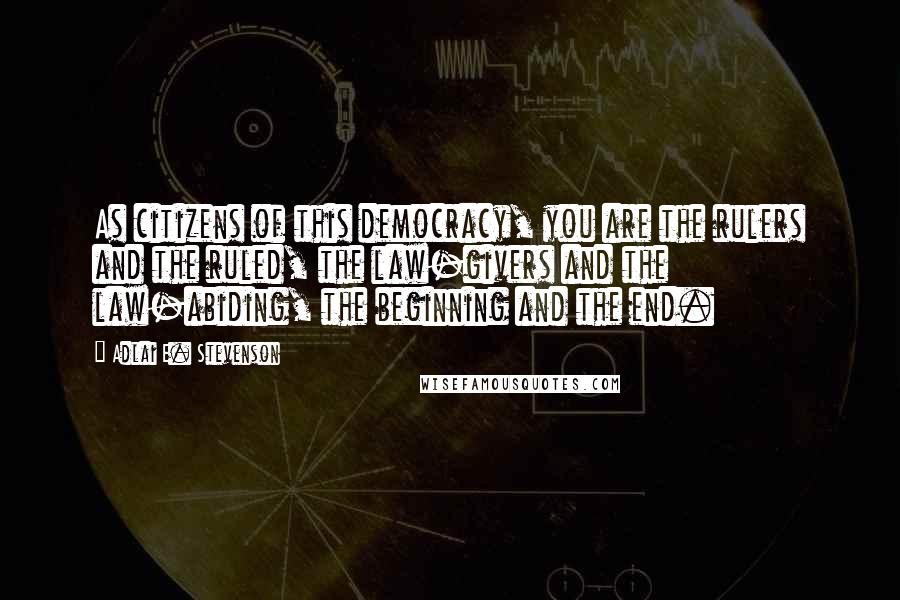 Adlai E. Stevenson Quotes: As citizens of this democracy, you are the rulers and the ruled, the law-givers and the law-abiding, the beginning and the end.