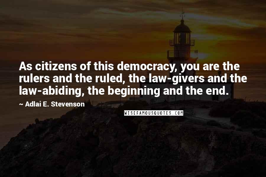 Adlai E. Stevenson Quotes: As citizens of this democracy, you are the rulers and the ruled, the law-givers and the law-abiding, the beginning and the end.