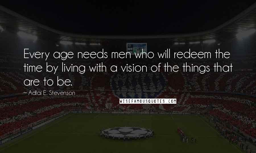 Adlai E. Stevenson Quotes: Every age needs men who will redeem the time by living with a vision of the things that are to be.