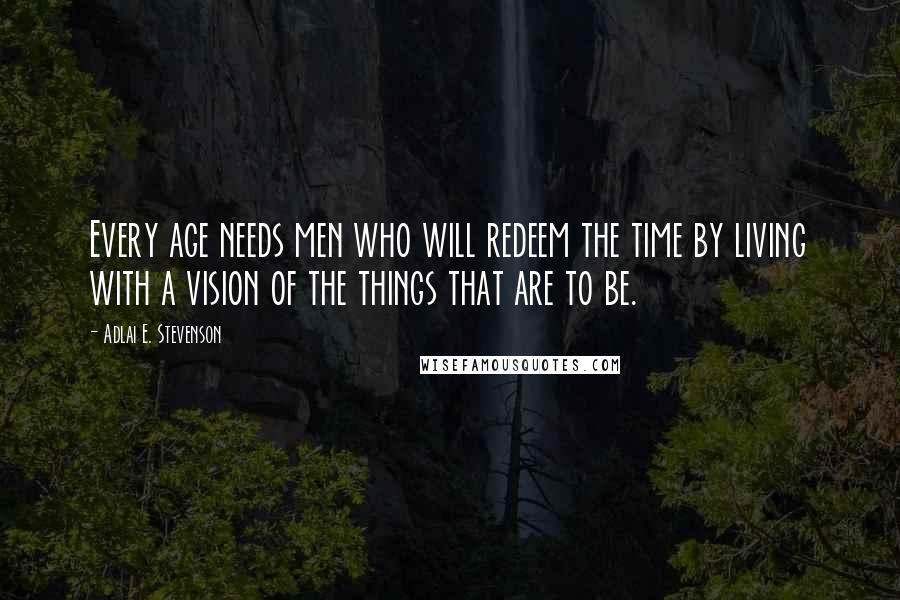 Adlai E. Stevenson Quotes: Every age needs men who will redeem the time by living with a vision of the things that are to be.