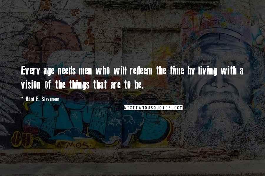 Adlai E. Stevenson Quotes: Every age needs men who will redeem the time by living with a vision of the things that are to be.