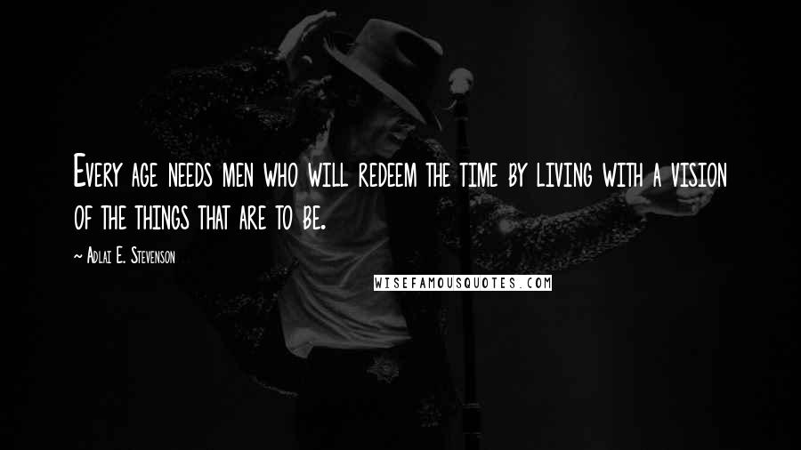 Adlai E. Stevenson Quotes: Every age needs men who will redeem the time by living with a vision of the things that are to be.