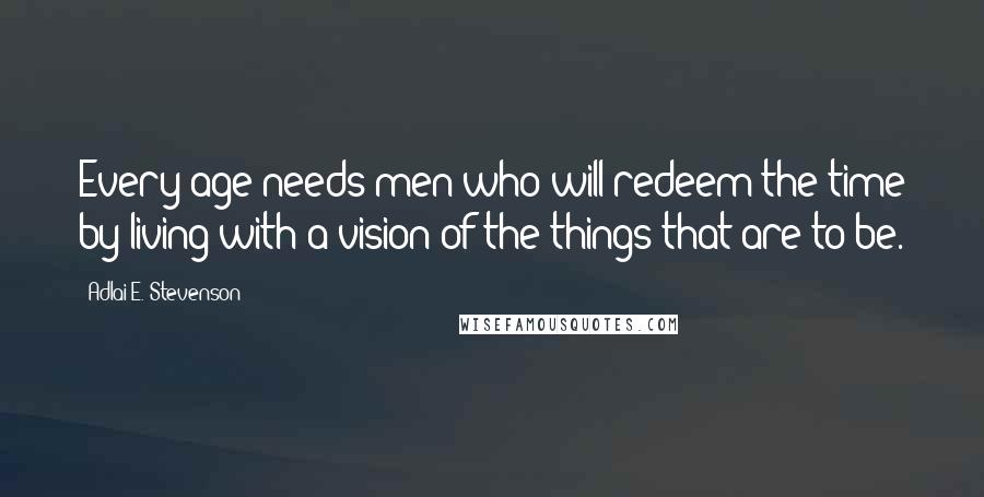 Adlai E. Stevenson Quotes: Every age needs men who will redeem the time by living with a vision of the things that are to be.