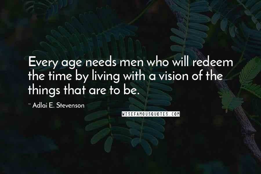 Adlai E. Stevenson Quotes: Every age needs men who will redeem the time by living with a vision of the things that are to be.