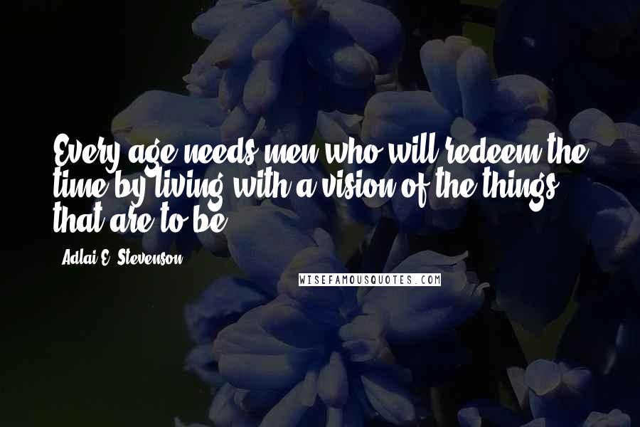 Adlai E. Stevenson Quotes: Every age needs men who will redeem the time by living with a vision of the things that are to be.