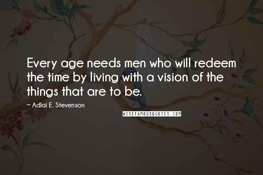 Adlai E. Stevenson Quotes: Every age needs men who will redeem the time by living with a vision of the things that are to be.