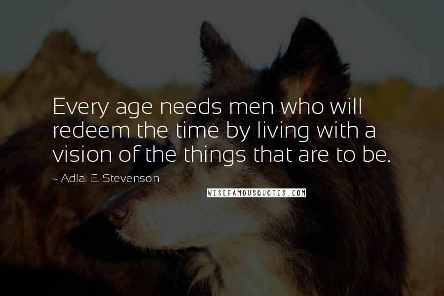 Adlai E. Stevenson Quotes: Every age needs men who will redeem the time by living with a vision of the things that are to be.
