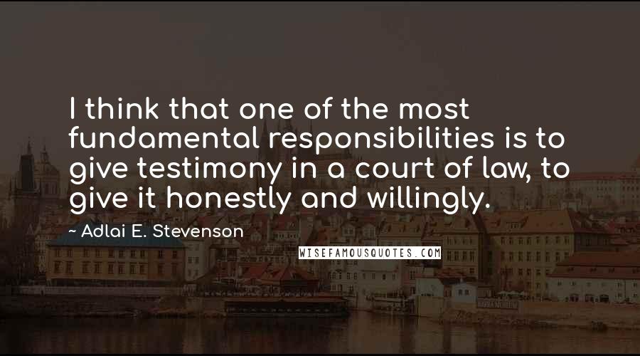 Adlai E. Stevenson Quotes: I think that one of the most fundamental responsibilities is to give testimony in a court of law, to give it honestly and willingly.