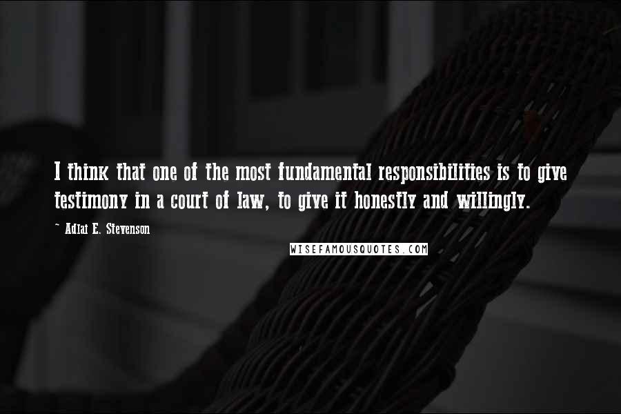 Adlai E. Stevenson Quotes: I think that one of the most fundamental responsibilities is to give testimony in a court of law, to give it honestly and willingly.