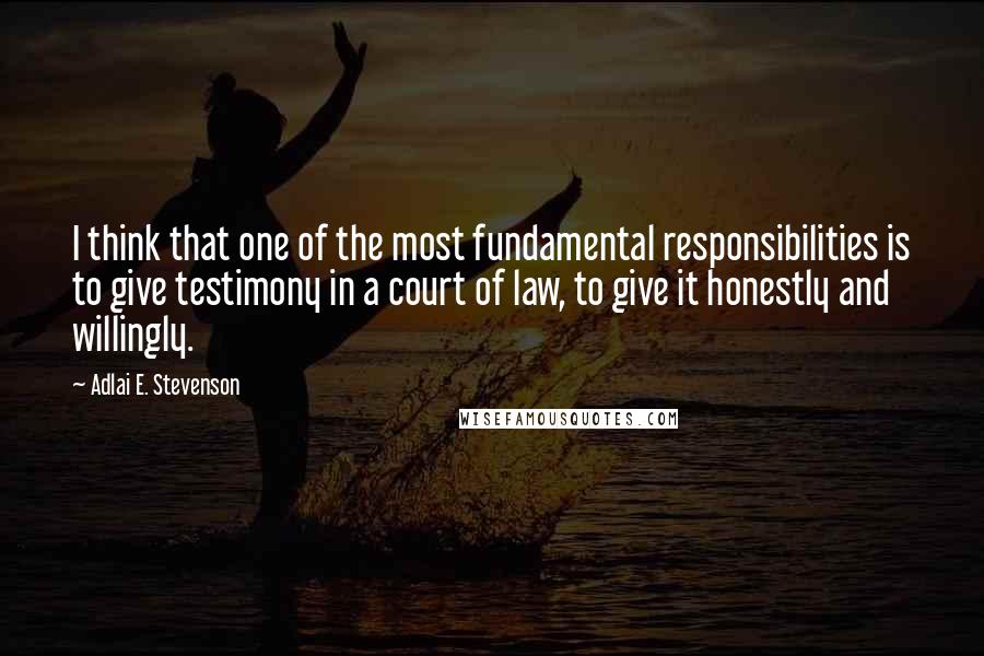 Adlai E. Stevenson Quotes: I think that one of the most fundamental responsibilities is to give testimony in a court of law, to give it honestly and willingly.