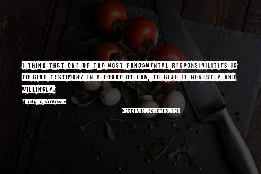 Adlai E. Stevenson Quotes: I think that one of the most fundamental responsibilities is to give testimony in a court of law, to give it honestly and willingly.