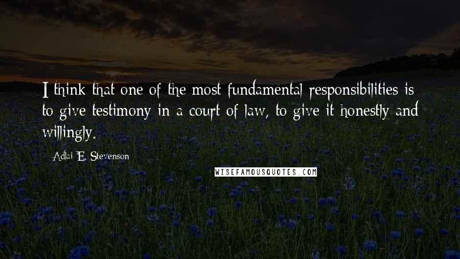 Adlai E. Stevenson Quotes: I think that one of the most fundamental responsibilities is to give testimony in a court of law, to give it honestly and willingly.