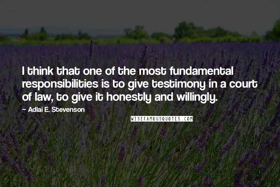 Adlai E. Stevenson Quotes: I think that one of the most fundamental responsibilities is to give testimony in a court of law, to give it honestly and willingly.
