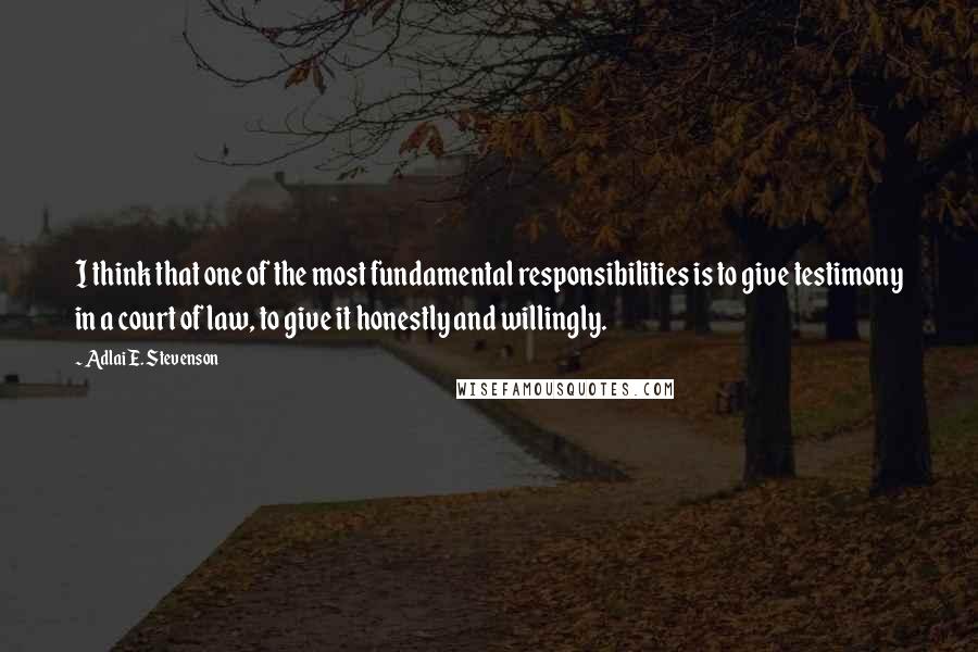 Adlai E. Stevenson Quotes: I think that one of the most fundamental responsibilities is to give testimony in a court of law, to give it honestly and willingly.