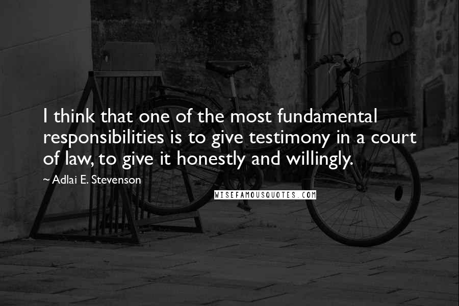 Adlai E. Stevenson Quotes: I think that one of the most fundamental responsibilities is to give testimony in a court of law, to give it honestly and willingly.